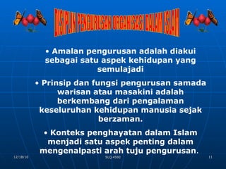 DISIPLIN PENGURUSAN ORGANISASI DALAM ISLAM Amalan pengurusan adalah diakui sebagai satu aspek kehidupan yang semulajadi Prinsip dan fungsi pengurusan samada warisan atau masakini adalah berkembang dari pengalaman keseluruhan kehidupan manusia sejak berzaman. Konteks penghayatan dalam Islam menjadi satu aspek penting dalam mengenalpasti arah tuju pengurusan .  
