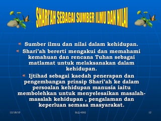 Sumber ilmu dan nilai dalam kehidupan. Shari’ah bererti mengakui dan memahami kemahuan dan rencana Tuhan sebagai matlamat untuk melaksanakan dalam kehidupan. Ijtihad sebagai kaedah penerapan dan pengembangan prinsip Shari’ah ke dalam persoalan kehidupan manusia iaitu membolehkan untuk menyelesaikan masalah- masalah kehidupan , pengalaman dan keperluan semasa masyarakat. SHARI'AH SEBAGAI SUMBER ILMU DAN NILAI 