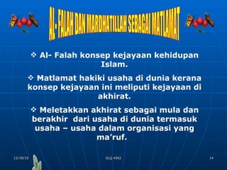 AL- FALAH DAN MARDHATILLAH SEBAGAI MATLAMAT Al- Falah konsep kejayaan kehidupan Islam. Matlamat hakiki usaha di dunia kerana konsep kejayaan ini meliputi kejayaan di akhirat. Meletakkan akhirat sebagai mula dan berakhir  dari usaha di dunia termasuk usaha – usaha dalam organisasi yang ma’ruf.  