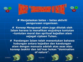 KONSEP  " SUBSEVIANSHIP OF NATURE " #  Menjelaskan batas – batas aktiviti pengurusan organisasi. #  Konsep Menguasai alam juga ditolak oleh Islam kerana ia menafikan wujudnya tuntutan –tuntutan moral dan spritual kejadian alam sejagat ciptaan Tuhan.  #  Pandangan Islam telah menentukan bahawa hubungan antara kejadian dan kandungan alam dengan manusia adalah atas asas atau konsep  taskhir  dan  isti’mar  bukan “domination of nature”. 