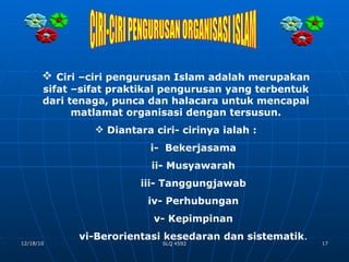 CIRI-CIRI PENGURUSAN ORGANISASI ISLAM Ciri –ciri pengurusan Islam adalah merupakan sifat –sifat praktikal pengurusan yang terbentuk dari tenaga, punca dan halacara untuk mencapai matlamat organisasi dengan tersusun. Diantara ciri- cirinya ialah : i-  Bekerjasama ii- Musyawarah iii- Tanggungjawab iv- Perhubungan v- Kepimpinan vi-Berorientasi kesedaran dan sistematik . 