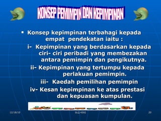 Konsep kepimpinan terbahagi kepada empat  pendekatan iaitu : i-  Kepimpinan yang berdasarkan kepada    ciri- ciri peribadi yang membezakan    antara pemimpin dan pengikutnya. ii- Kepimpinan yang tertumpu kepada    perlakuan pemimpin. iii-  Kaedah pemilihan pemimpin iv- Kesan kepimpinan ke atas prestasi    dan kepuasan kumpulan. KONSEP PEMIMPIN DAN KEPIMPINAN 