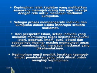 Kepimpinan ialah kegiatan yang melibatkan seseorang memujuk orang lain agar bekerja dengan rela untuk mencapai matlamat kumpulan. Sebagai proses mempengaruhi individu dan kumpulan dalam usaha mencapai sesuatu matlamat. Dari perspektif Islam, setiap individu yang mukallaf mempunyai tugas kepimpinan,suami isteri, pegawai, imam, guru, petani dan sebagainya masing- masing mempunyai tugas untuk memimpin dan mencapai matlamat yang dikehendakinya. Kepimpinan mesti menitik beratkan keempat- empat pendekatan yang telah dibuat untuk mengkaji kepimpinan. 