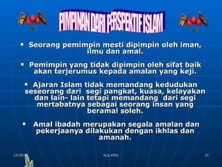 Seorang pemimpin mesti dipimpin oleh iman, ilmu dan amal. Pemimpin yang tidak dipimpin oleh sifat baik akan terjerumus kepada amalan yang keji. Ajaran Islam tidak memandang kedudukan seseorang dari  segi pangkat, kuasa, kelayakan dan lain- lain tetapi memandang  dari segi mertabatnya sebagai seorang insan yang beramal soleh. Amal ibadah merupakan segala amalan dan pekerjaanya dilakukan dengan ikhlas dan amanah. PIMPINAN DARI PERSPEKTIF ISLAM 