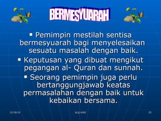 Pemimpin mestilah sentisa bermesyuarah bagi menyelesaikan  sesuatu masalah dengan baik. Keputusan yang dibuat mengikut pegangan al- Quran dan sunnah. Seorang pemimpin juga perlu bertanggungjawab keatas permasalahan dengan baik untuk kebaikan bersama. BERMESYUARAH 