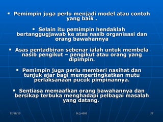 Pemimpin juga perlu menjadi model atau contoh yang baik . Selain itu pemimpin hendaklah bertanggugjawab ke atas nasib organisasi dan orang bawahannya Asas pentadbiran sebenar ialah untuk membela nasib pengikut – pengikut atau orang yang dipimpin. Pemimpin juga perlu memberi nasihat dan tunjuk ajar bagi mempertingkatkan mutu perlaksanaan pucuk pimpinannya. Sentiasa memaafkan orang bawahannya dan bersikap terbuka menghadapi pelbagai masalah yang datang.  