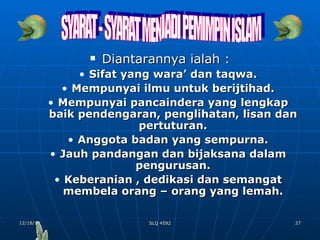 Diantarannya ialah : Sifat yang wara’ dan taqwa. Mempunyai ilmu untuk berijtihad. Mempunyai pancaindera yang lengkap baik pendengaran, penglihatan, lisan dan pertuturan. Anggota badan yang sempurna. Jauh pandangan dan bijaksana dalam pengurusan. Keberanian , dedikasi dan semangat membela orang – orang yang lemah. SYARAT - SYARAT MENJADI PEMIMPIN ISLAM 