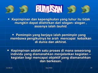 Kepimpinan dan kepengikutan yang luhur itu tidak mungkin dapat dilahirkan dari slogan- slogan , asasnya ialah  tauhid. Pemimpin yang berjaya ialah pemimpin yang membawa pengikutnya ke arah  mencapai  kebaikan di dunia dan akhirat. Kepimpinan adalah satu proses di mana seseorang individu yang diamanahkan menjalankan kegiatan –kegiatan bagi mencapai objektif yang diamanahkan dan berkesan. RUMUSAN 
