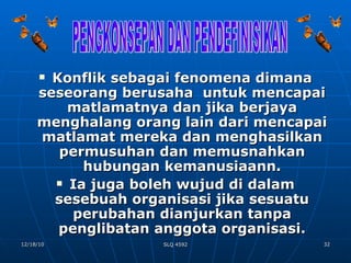 Konflik sebagai fenomena dimana seseorang berusaha  untuk mencapai matlamatnya dan jika berjaya menghalang orang lain dari mencapai matlamat mereka dan menghasilkan permusuhan dan memusnahkan hubungan kemanusiaann. Ia juga boleh wujud di dalam sesebuah organisasi jika sesuatu perubahan dianjurkan tanpa penglibatan anggota organisasi. PENGKONSEPAN DAN PENDEFINISIKAN 