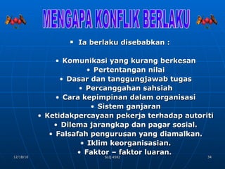 Ia berlaku disebabkan : Komunikasi yang kurang berkesan Pertentangan nilai Dasar dan tanggungjawab tugas Percanggahan sahsiah Cara kepimpinan dalam organisasi Sistem ganjaran Ketidakpercayaan pekerja terhadap autoriti Dilema jarangkap dan pagar sosial. Falsafah pengurusan yang diamalkan. Iklim keorganisasian. Faktor – faktor luaran.  MENGAPA KONFLIK BERLAKU 