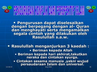 Pengurusan dapat diselesaikan dengan berpegang dengan al- Quran dan menghayati serta mengamalkan segala contoh yang dilakukan oleh Rasulullah s.a.w. Rasulullah menganjurkan 3 kaedah : Beriman kepada Allah Beriman kepada hari akhirat,takutkan neraka dan cintakan syurga. Cintakan sesama manusia ,yakni wujud persaudaraan Islam dan universal. PENGURUSAN KONFLIK DARI PERSPEKTIF ISLAM 