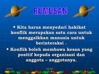 Kita harus menyedari hakikat konflik merupakan satu cara untuk menggalkkan manusia untuk berinteraksi . Konflik boleh membawa kesan yang positif kepada organisasi dan anggota – anggotanya. RUMUSAN 