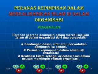 PERANAN KEPIMPINAN DALAM   MEREALISASIKAN ISLAM DI DALAM  ORGANISASI PENGENALAN Peranan seorang pemimpin dalam merealisasikan Islam di dalam organisasi dari tiga perspektif: # Pandangan dasar, sifat atau perwatakan pemimpin itu sendiri. # Peranan kepimpinan dalam sesebuah organisasi # Realisasi Islam sebagai orientasi asas dalam urusan memimpin sebuah organisasi. 