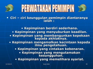 Ciri – ciri keunggulan pemimpin diantaranya ialah : Kepimpinan berdiri sederhana. Kepimpinan yang menyuburkan keadilan. Kepimpinan yang membangunkan kepekaan kepada akhlaknya. Kepimpinan mengamalkan kecintaan kepada ilmu pengetahuan. Kepimpinan yang cintakan kebenaran. Kepimpinan yang mengutamakan kesungguhan. Kepimpinan yang memelihara syariat. PERWATAKAN PEMIMPIN 