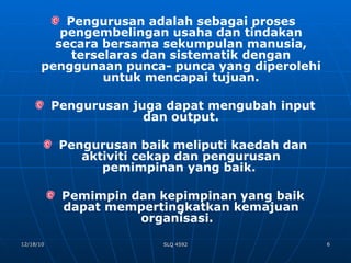 Pengurusan adalah sebagai proses  pengembelingan usaha dan tindakan secara bersama sekumpulan manusia, terselaras dan sistematik dengan penggunaan punca- punca yang diperolehi untuk mencapai tujuan. Pengurusan juga dapat mengubah input dan output. Pengurusan baik meliputi kaedah dan aktiviti cekap dan pengurusan pemimpinan yang baik.  Pemimpin dan kepimpinan yang baik dapat mempertingkatkan kemajuan organisasi.  