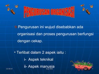 PENGURUSAN ORGANISASI Pengurusan ini wujud disebabkan ada  organisasi dan proses pengurusan berfungsi  dengan cekap. Terlibat dalam 2 aspek iaitu : i-  Aspek teknikal ii- Aspek manusia 