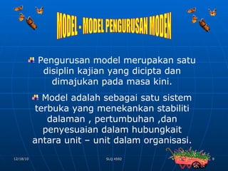 MODEL - MODEL PENGURUSAN MODEN Pengurusan model merupakan satu disiplin kajian yang dicipta dan dimajukan pada masa kini. Model adalah sebagai satu sistem terbuka yang menekankan stabiliti dalaman , pertumbuhan ,dan penyesuaian dalam hubungkait antara unit – unit dalam organisasi. 