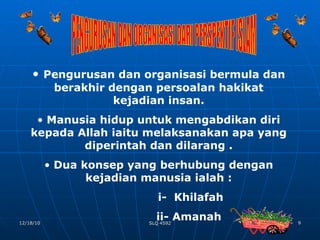 PENGURUSAN DAN ORGANISASI DARI PERSPEKTIF ISLAM Pengurusan dan organisasi bermula dan berakhir dengan persoalan hakikat kejadian insan. Manusia hidup untuk mengabdikan diri kepada Allah iaitu melaksanakan apa yang diperintah dan dilarang . Dua konsep yang berhubung dengan kejadian manusia ialah : i-  Khilafah ii- Amanah  
