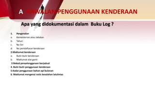 Apa yang didokumentasi dalam Buku Log ?
1. Pengenalan
a. Kementerian atau Jabatan
b. Tahun
c. No Siri
d. No pendaftaran kenderaan
2.Maklumat kenderaan
a. Butir-butir kenderaan
b. Maklumat alat ganti
3.Rekod penyelenggaraan berjadual
4. Butir-butir penggunaan kenderaan
5.Kadar penggunaan bahan api bulanan
6. Maklumat mengenai notis kesalahan lalulintas
A. KAWALAN PENGGUNAAN KENDERAAN
 