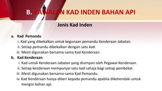 B. KAWALAN KAD INDEN BAHAN API
a. Kad Pemandu
i. Kad yang dibekalkan untuk kegunaan pemandu Kenderaan Jabatan.
ii. Setiap pemandu dibekalkan dengan satu kad.
iii. Mesti digunakan bersama-sama Kad Kenderaan.
b. Kad Kenderaan
i. Kad untuk Kenderaan Jabatan yang disimpan oleh Pegawai Kenderaan.
ii. Setiap kenderaan mempunyai satu kad sahaja bagi setiap pembekal.
iii. Mesti digunakan bersama-sama Kad Pemandu.
iv. Kad Kenderaan hanya diberi kepada pemandu apabila dikehendaki untuk
mengisi bahan api.
Jenis Kad Inden
 