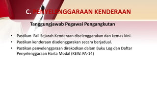 C. PENYELENGGARAAN KENDERAAN
• Pastikan Fail Sejarah Kenderaan diselenggarakan dan kemas kini.
• Pastikan kenderaan diselenggarakan secara berjadual.
• Pastikan penyelenggaraan direkodkan dalam Buku Log dan Daftar
Penyelenggaraan Harta Modal (KEW. PA-14)
Tanggungjawab Pegawai Pengangkutan
 