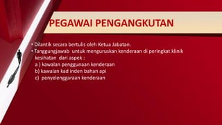 PEGAWAI PENGANGKUTAN
• Dilantik secara bertulis oleh Ketua Jabatan.
• Tanggungjawab untuk menguruskan kenderaan di peringkat klinik
kesihatan dari aspek :
a ) kawalan penggunaan kenderaan
b) kawalan kad inden bahan api
c) penyelenggaraan kenderaan
 