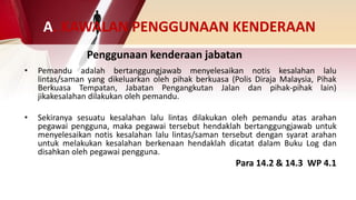 • Pemandu adalah bertanggungjawab menyelesaikan notis kesalahan lalu
lintas/saman yang dikeluarkan oleh pihak berkuasa (Polis Diraja Malaysia, Pihak
Berkuasa Tempatan, Jabatan Pengangkutan Jalan dan pihak-pihak lain)
jikakesalahan dilakukan oleh pemandu.
• Sekiranya sesuatu kesalahan lalu lintas dilakukan oleh pemandu atas arahan
pegawai pengguna, maka pegawai tersebut hendaklah bertanggungjawab untuk
menyelesaikan notis kesalahan lalu lintas/saman tersebut dengan syarat arahan
untuk melakukan kesalahan berkenaan hendaklah dicatat dalam Buku Log dan
disahkan oleh pegawai pengguna.
Para 14.2 & 14.3 WP 4.1
Penggunaan kenderaan jabatan
A. KAWALAN PENGGUNAAN KENDERAAN
 