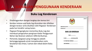 Buku Log Kenderaan
• Diselenggarakan dengan lengkap dan kemas kini
• Keratan helaian asal buku log diceraikan dan difailkan
dengan teratur serta disahkan oleh Pegawai Kenderaan
pada hari terakhir setiap bulan.
• Pegawai Pengangkutan memeriksa Buku Log dan
membuat pengesahan pengiraan Kadar Penggunaan
Bahan Api Bulanan sebelum 10hb berikutnya.
• Pemandu /pegawai yang mengguna adalah
bertanggungjawab untuk menyelesaikan notis
kesalahan lalu lintas / saman dan rekod dalam Buku
Log.
A. KAWALAN PENGGUNAAN KENDERAAN
 