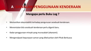 Mengapa perlu Buku Log ?
• Memastikan akauntabiliti terhadap pengurusan sesebuah kenderaan.
• Menentukan bila sesebuah kenderaan perlu diganti baru.
• Kadar penggunaan minyak yang munasabah (ekonomi).
• Mengenalpasti kepunyaan saman yang dikeluarkan oleh Pihak Berkuasa
A. KAWALAN PENGGUNAAN KENDERAAN
 