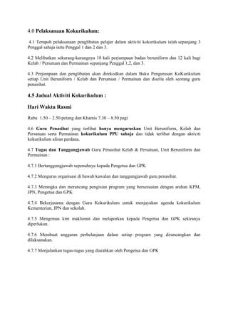 4.0 Pelaksanaan Kokurikulum:
4.1 Tempoh pelaksanaan penglibatan pelajar dalam aktiviti kokurikulum ialah sepanjang 3
Penggal sahaja iaitu Penggal 1 dan 2 dan 3.
4.2 Melibatkan sekurang-kurangnya 18 kali perjumpaan badan beruniform dan 12 kali bagi
Kelab / Persatuan dan Permainan sepanjang Penggal 1,2, dan 3.
4.3 Perjumpaan dan penglibatan akan direkodkan dalam Buku Pengurusan KoKurikulum
setiap Unit Beruniform / Kelab dan Persatuan / Permainan dan diselia oleh seorang guru
penasihat.
4.5 Jadual Aktiviti Kokurikulum :
Hari Waktu Rasmi
Rabu 1.50 – 2.50 petang dan Khamis 7.30 – 8.50 pagi
4.6 Guru Penasihat yang terlibat hanya menguruskan Unit Beruniform, Kelab dan
Persatuan serta Permainan kokurikulum PPU sahaja dan tidak terlibat dengan aktiviti
kokurikulum aliran perdana.
4.7 Tugas dan Tanggungjawab Guru Penasihat Kelab & Persatuan, Unit Beruniform dan
Permainan :
4.7.1 Bertanggungjawab sepenuhnya kepada Pengetua dan GPK
4.7.2 Mengurus organisasi di bawah kawalan dan tanggungjawab guru penasihat.
4.7.3 Merangka dan merancang pengisian program yang bersesuaian dengan arahan KPM,
JPN, Pengetua dan GPK
4.7.4 Bekerjasama dengan Guru Kokurikulum untuk menjayakan agenda kokurikulum
Kementerian, JPN dan sekolah.
4.7.5 Mengemas kini maklumat dan melaporkan kepada Pengetua dan GPK sekiranya
diperlukan.
4.7.6 Membuat anggaran perbelanjaan dalam setiap program yang dirancangkan dan
dilaksanakan.
4.7.7 Menjalankan tugas-tugas yang diarahkan oleh Pengetua dan GPK
 