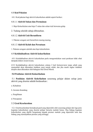 4.8 Kod Pakaian
4.8.1 Kod pakaian bagi aktiviti kokurikulum adalah seperti berikut :
4.8.1.1 Aktiviti Sukan dan Permainan
1. Baju Kokurikulum atau baju-T sukan dan seluar trek berwarna gelap.
2. Tudung sekolah sahaja dibenarkan.
4.8.1.2 Aktiviti Unit Beruniform
1. Pakaian seragam unit beruniform masing-masing.
4.8.1.3 Aktiviti Kelab dan Persatuan
1. Pakaian seragam sekolah atau baju kokurikulum.
4.9 Ketidakhadiran Aktiviti kokurikulum
4.9.1 Ketidakhadiran aktiviti kokurikulum perlu mengemukakan surat perakuan tidak sihat
daripada doktor awam/swasta.
4.9.2 Ketidakhadiran aktiviti kokurikulum selama 2 kali berturut-turut tanpa sebab yang
munasabah akan dikenakan tindakan surat tunjuk sebab, dan jika masih ingkar tindakan
disiplin akan dikenakan oleh bahagian Hal Ehwal Murid.
5.0 Penilaian Aktiviti Kokurikulum
5.1 Penilaian Aktiviti Kokrikulum seseorang pelajar dalam setiap jenis
aktiviti yang disertai adalah berdasarkan :
a. Kehadiran
b. Jawatan disandang
c. Penglibatan
d. Pencapaian
5.2 Gred Keseluruhan
5.2.1 Gred keseluruhan bermaksud gred yang diperolehi oleh seseorang pelajar dari tiga jenis
kegiatan kokurikulum yang disertai pelajar berserta markah bonus. Dua bidang kegiatan
kokurikulum yang dipilih bergantung kepada prestasi markah yang diperolehi iaitu dua
bidang yang menunjukkan prestasi yang tertinggi.
 