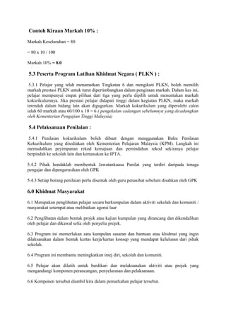 Contoh Kiraan Markah 10% :
Markah Keseluruhan = 80
= 80 x 10 / 100
Markah 10% = 8.0
5.3 Peserta Program Latihan Khidmat Negara ( PLKN ) :
5.3.1 Pelajar yang telah menamatkan Tingkatan 6 dan mengikuti PLKN, boleh memilih
markah prestasi PLKN untuk turut dipertimbangkan dalam pengiraan markah. Dalam kes ini,
pelajar mempunyai empat pilihan dari tiga yang perlu dipilih untuk menentukan markah
kokurikulumnya. Jika prestasi pelajar didapati tinggi dalam kegiatan PLKN, maka markah
terendah dalam bidang lain akan digugurkan. Markah kokurikulum yang diperolehi calon
ialah 60 markah atau 60/100 x 10 = 6 ( pengekalan cadangan sebelumnya yang dicadangkan
oleh Kementerian Pengajian Tinggi Malaysia)
5.4 Pelaksanaan Penilaian :
5.4.1 Penilaian kokurikulum boleh dibuat dengan menggunakan Buku Penilaian
Kokurikulum yang disediakan oleh Kementerian Pelajaran Malaysia (KPM). Langkah ini
memudahkan peyimpanan rekod kemajuan dan pemindahan rekod sekiranya pelajar
berpindah ke sekolah lain dan kemasukan ke IPTA.
5.4.2 Pihak hendaklah membentuk Jawatankuasa Penilai yang terdiri daripada tenaga
pengajar dan dipengerusikan oleh GPK
5.4.3 Setiap borang penilaian perlu disemak oleh guru penasihat sebelum disahkan oleh GPK
6.0 Khidmat Masyarakat
6.1 Merupakan penglibatan pelajar secara berkumpulan dalam aktiviti sekolah dan komuniti /
masyarakat setempat atau melibatkan agensi luar
6.2 Penglibatan dalam bentuk projek atau kajian kumpulan yang dirancang dan dikendalikan
oleh pelajar dan dikawal selia oleh penyelia projek.
6.3 Program ini memerlukan satu kumpulan sasaran dan bantuan atau khidmat yang ingin
dilaksanakan dalam bentuk kertas kerja/kertas konsep yang mendapat kelulusan dari pihak
sekolah.
6.4 Program ini membantu meningkatkan imej diri, sekolah dan komuniti.
6.5 Pelajar akan dilatih untuk berdikari dan melaksanakan aktiviti atau projek yang
mengandungi komponen perancangan, penyelarasan dan pelaksanaan.
6.6 Komponen tersebut diambil kira dalam pemarkahan pelajar tersebut.
 