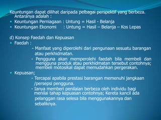 Keuntungan dapat dilihat daripada pelbagai perspektif yang berbeza.
Antaranya adalah :
 Keuntungan Perniagaan : Untung = Hasil - Belanja
 Keuntungan Ekonomi : Untung = Hasil – Belanja – Kos Lepas
d) Konsep Faedah dan Kepuasan
 Faedah :
- Manfaat yang diperolehi dari pengunaan sesuatu barangan
atau perkhidmatan.
- Pengguna akan memperolehi faedah bila membeli dan
mengguna produk atau perkhidmatan tersebut contohnya;
membeli motosikal dapat memudahkan pergerakan.
 Kepuasan;
- Tercapai apabila prestasi barangan memenuhi jangkaan
/persepsi pengguna.
- Ianya memberi penilaian berbeza oleh individu bagi
menilai tahap kepuasan contohnya; Kereta kancil ada
pelanggan rasa selesa bila menggunakannya dan
sebaliknya.
 