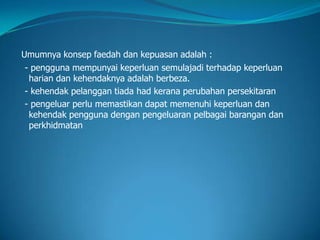 Umumnya konsep faedah dan kepuasan adalah :
- pengguna mempunyai keperluan semulajadi terhadap keperluan
harian dan kehendaknya adalah berbeza.
- kehendak pelanggan tiada had kerana perubahan persekitaran
- pengeluar perlu memastikan dapat memenuhi keperluan dan
kehendak pengguna dengan pengeluaran pelbagai barangan dan
perkhidmatan
 