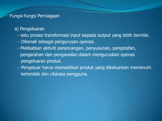 Fungsi-fungsi Perniagaan
a) Pengeluaran
- satu proses transformasi input kepada output yang lebih bernilai.
- Dikenali sebagai pengurusan operasi.
- Melibatkan aktiviti perancangan, penyusunan, pengstafan,
pengarahan dan pengawalan dalam menguruskan operasi
pengeluaran produk.
- Pengeluar harus memastikan produk yang dikeluarkan memenuhi
kehendak dan citarasa pengguna.
 