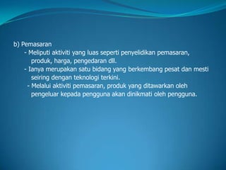 b) Pemasaran
- Meliputi aktiviti yang luas seperti penyelidikan pemasaran,
produk, harga, pengedaran dll.
- Ianya merupakan satu bidang yang berkembang pesat dan mesti
seiring dengan teknologi terkini.
- Melalui aktiviti pemasaran, produk yang ditawarkan oleh
pengeluar kepada pengguna akan dinikmati oleh pengguna.
 