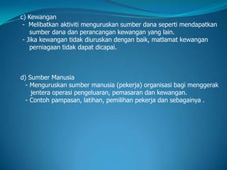 c) Kewangan
- Melibatkan aktiviti menguruskan sumber dana seperti mendapatkan
sumber dana dan perancangan kewangan yang lain.
- Jika kewangan tidak diuruskan dengan baik, matlamat kewangan
perniagaan tidak dapat dicapai.
d) Sumber Manusia
- Menguruskan sumber manusia (pekerja) organisasi bagi menggerak
jentera operasi pengeluaran, pemasaran dan kewangan.
- Contoh pampasan, latihan, pemilihan pekerja dan sebagainya .
 
