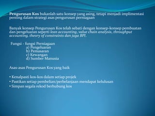 Fungsi - fungsi Perniagaan
a) Pengeluaran
b) Pemasaran
c) Kewangan
d) Sumber Manusia
Pengurusan Kos bukanlah satu konsep yang asing, tetapi menjadi implimentasi
penting dalam strategi asas pengurusan perniagaan
Banyak konsep Pengurusan Kos telah sebati dengan konsep-konsep pembuatan
dan pengeluaran seperti lean accounting, value chain analysis, throughput
accounting, theory of constraints dan juga BPI.
Asas-asas Pengurusan Kos yang baik
• Kenalpasti kos-kos dalam setiap projek
• Pastikan setiap pembelian/perbelanjaan mendapat kelulusan
• Simpan segala rekod berhubung kos
 