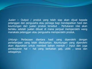 Jualan :- Output / produk yang telah siap akan dijual kepada
pelanggan dan pengusaha atau peniaga bagi mendapatkan hasil dan
keuntungan dari jualan produk tersebut . Pertukaran nilai akan
berlaku setelah jualan dibuat di mana penjual memperolehi wang
manakala pelanggan atau pengusaha memperolehi produk.
Untung:- Perbezaan diantara hasil yang diperolehi dengan
perbelanjaan yang telah dikeluarkan. Keuntungan yang diperolehi
akan digunakan untuk membeli bahan mentah / input dan juga
pembayaran hal – hal yang berkaitan gaji, utiliti , sewa dan
sebagainya.
 