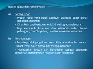 Barang Niaga dan Perkhidmatan
a) Barang Niaga
- Produk fizikal yang boleh disentuh, dipegang dapat dilihat
dan boleh dinikmati.
- Dihasilkan bagi bertujuan untuk dijual kepada pelanggan
bagi memenuhi keperluan dan kehendak serta citarasa
pelanggan; contohnya bas, pakaian, makanan, minuman.
b) Perkhidmatan
- Sesuatu produk yang tidak boleh dilihat atau disentuh secara
fizikal tetapi boleh dirasai bila menggunakannya
- Menawarkan faedah dan kemudahan kepada pelanggan
contohnya; perkhidmatan hospital, salun kecantikan
 