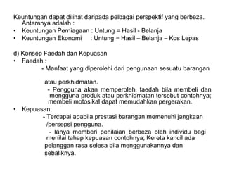 Keuntungan dapat dilihat daripada pelbagai perspektif yang berbeza.
  Antaranya adalah :
• Keuntungan Perniagaan : Untung = Hasil - Belanja
• Keuntungan Ekonomi : Untung = Hasil – Belanja – Kos Lepas

d) Konsep Faedah dan Kepuasan
• Faedah :
         - Manfaat yang diperolehi dari pengunaan sesuatu barangan

           atau perkhidmatan.
             - Pengguna akan memperolehi faedah bila membeli dan
              mengguna produk atau perkhidmatan tersebut contohnya;
             membeli motosikal dapat memudahkan pergerakan.
•   Kepuasan;
          - Tercapai apabila prestasi barangan memenuhi jangkaan
            /persepsi pengguna.
              - Ianya memberi penilaian berbeza oleh individu bagi
            menilai tahap kepuasan contohnya; Kereta kancil ada
           pelanggan rasa selesa bila menggunakannya dan
           sebaliknya.
 