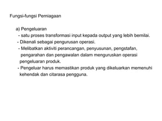Fungsi-fungsi Perniagaan

  a) Pengeluaran
    - satu proses transformasi input kepada output yang lebih bernilai.
   - Dikenali sebagai pengurusan operasi.
    - Melibatkan aktiviti perancangan, penyusunan, pengstafan,
      pengarahan dan pengawalan dalam menguruskan operasi
     pengeluaran produk.
   - Pengeluar harus memastikan produk yang dikeluarkan memenuhi
     kehendak dan citarasa pengguna.
 