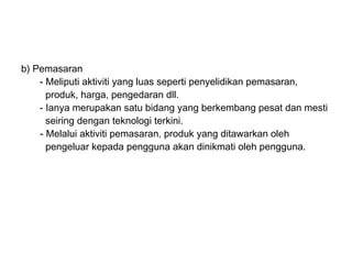 b) Pemasaran
    - Meliputi aktiviti yang luas seperti penyelidikan pemasaran,
      produk, harga, pengedaran dll.
    - Ianya merupakan satu bidang yang berkembang pesat dan mesti
      seiring dengan teknologi terkini.
    - Melalui aktiviti pemasaran, produk yang ditawarkan oleh
      pengeluar kepada pengguna akan dinikmati oleh pengguna.
 