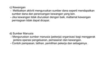 c) Kewangan
 - Melibatkan aktiviti menguruskan sumber dana seperti mendapatkan
   sumber dana dan perancangan kewangan yang lain.
 - Jika kewangan tidak diuruskan dengan baik, matlamat kewangan
   perniagaan tidak dapat dicapai.



d) Sumber Manusia
 - Menguruskan sumber manusia (pekerja) organisasi bagi menggerak
    jentera operasi pengeluaran, pemasaran dan kewangan.
 - Contoh pampasan, latihan, pemilihan pekerja dan sebagainya .
 