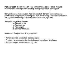 Pengurusan Kos bukanlah satu konsep yang asing, tetapi menjadi
implimentasi penting dalam strategi asas pengurusan perniagaan

Banyak konsep Pengurusan Kos telah sebati dengan konsep-konsep
pembuatan dan pengeluaran seperti lean accounting, value chain analysis,
throughput accounting, theory of constraints dan juga BPI.

Fungsi - fungsi Perniagaan
         a) Pengeluaran
         b) Pemasaran
         c) Kewangan
         d) Sumber Manusia

Asas-asas Pengurusan Kos yang baik

• Kenalpasti kos-kos dalam setiap projek
• Pastikan setiap pembelian/perbelanjaan mendapat kelulusan
• Simpan segala rekod berhubung kos
 