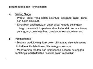Barang Niaga dan Perkhidmatan

a)   Barang Niaga
     - Produk fizikal yang boleh disentuh, dipegang dapat dilihat
       dan boleh dinikmati.
     - Dihasilkan bagi bertujuan untuk dijual kepada pelanggan
         bagi memenuhi keperluan dan kehendak serta citarasa
       pelanggan; contohnya bas, pakaian, makanan, minuman.

b)   Perkhidmatan
     - Sesuatu produk yang tidak boleh dilihat atau disentuh secara
       fizikal tetapi boleh dirasai bila menggunakannya
     - Menawarkan faedah dan kemudahan kepada pelanggan
     contohnya; perkhidmatan hospital, salun kecantikan
 
