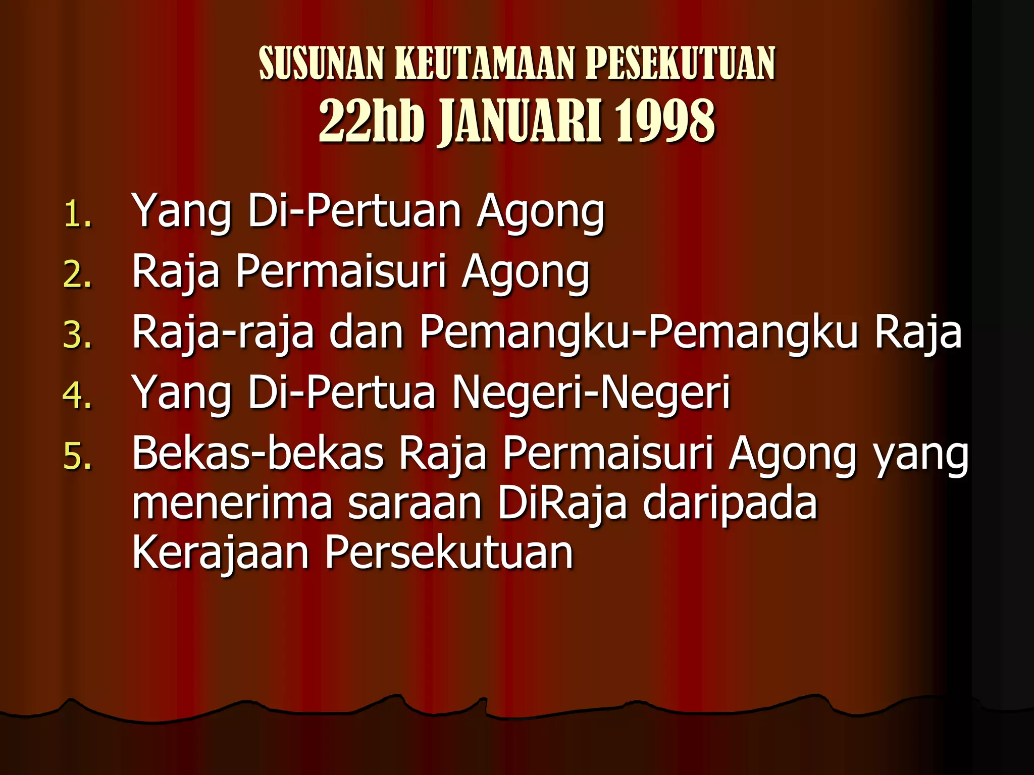 SUSUNAN KEUTAMAAN PESEKUTUAN22hb JANUARI 1998Yang Di-Pertuan AgongRaja Permaisuri AgongRaja-raja dan Pemangku-Pemangku RajaYang Di-Pertua Negeri-NegeriBekas-bekas Raja Permaisuri Agong yang menerima saraan DiRaja daripada Kerajaan Persekutuan