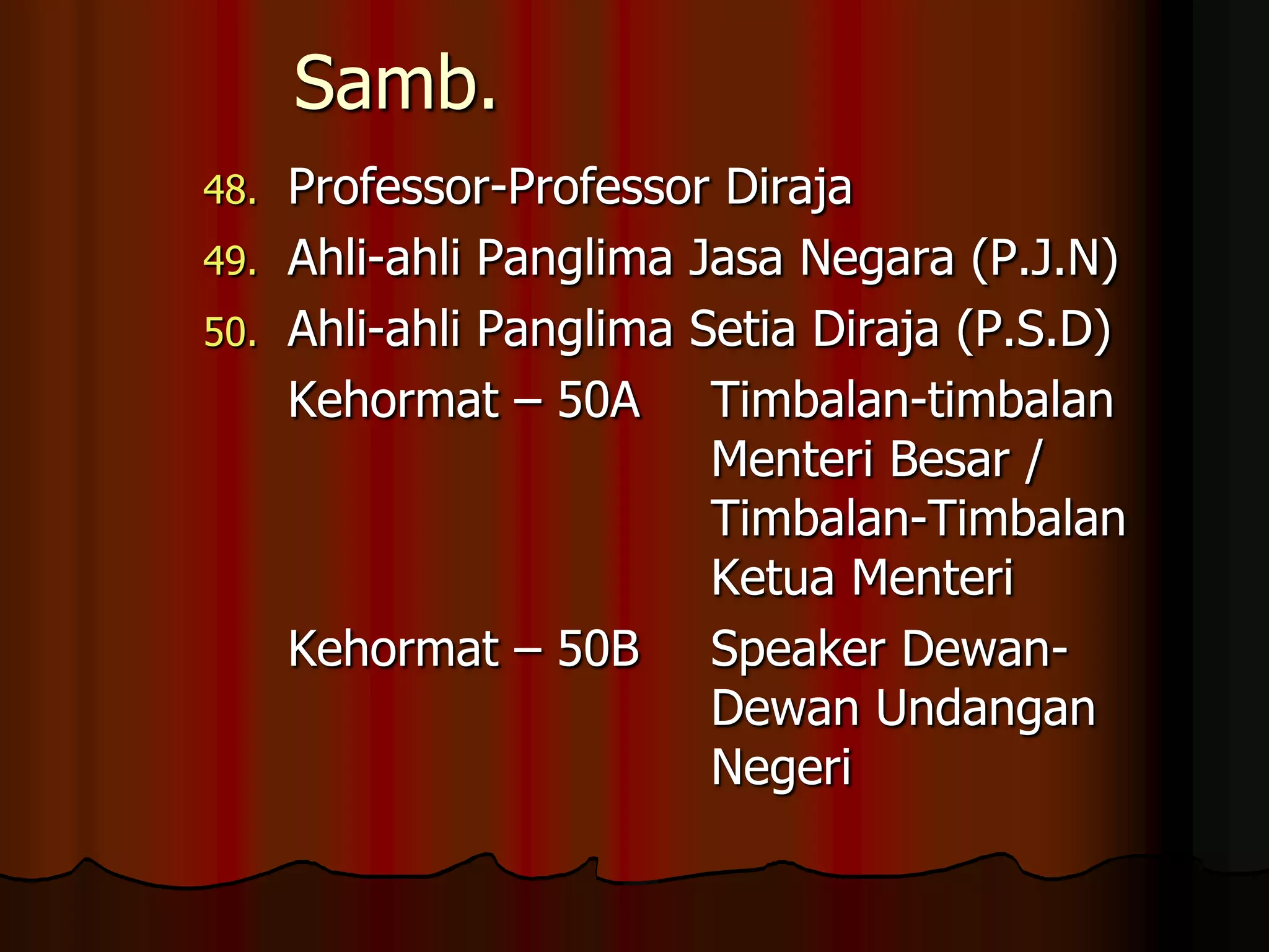 Samb.Professor-Professor DirajaAhli-ahli Panglima Jasa Negara (P.J.N)Ahli-ahli Panglima Setia Diraja (P.S.D)	Kehormat – 50A	Timbalan-timbalan 					Menteri Besar / 						Timbalan-Timbalan 					Ketua Menteri	Kehormat – 50B	Speaker Dewan-						Dewan Undangan 					Negeri