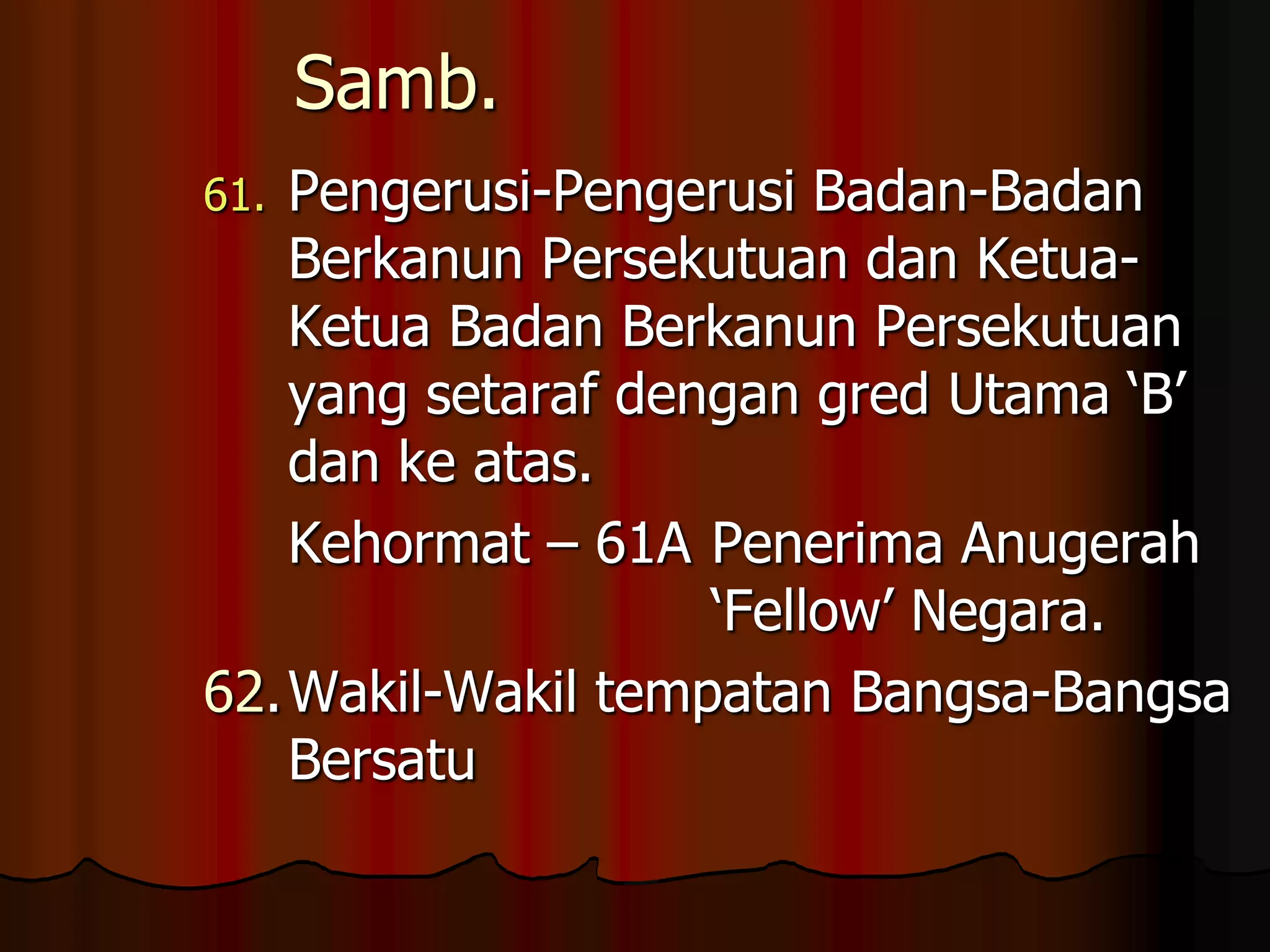 Samb.Pengerusi-Pengerusi Badan-Badan Berkanun Persekutuan dan Ketua-Ketua Badan Berkanun Persekutuan yang setaraf dengan gred Utama ‘B’ dan ke atas.	Kehormat – 61A	Penerima Anugerah 					‘Fellow’ Negara.62.	Wakil-Wakil tempatan Bangsa-Bangsa Bersatu