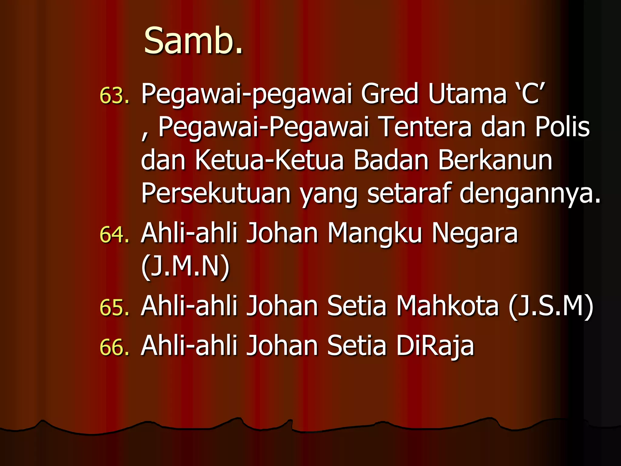 Samb.Pegawai-pegawai Gred Utama ‘C’ , Pegawai-Pegawai Tentera dan Polis dan Ketua-Ketua Badan Berkanun Persekutuan yang setaraf dengannya.Ahli-ahli Johan Mangku Negara (J.M.N)Ahli-ahli Johan Setia Mahkota (J.S.M)Ahli-ahli Johan Setia DiRaja